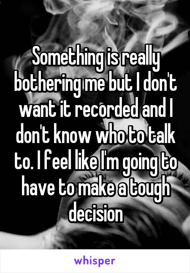 Something is really bothering me but I don't want it recorded and I don't know who to talk to. I feel like I'm going to have to make a tough decision