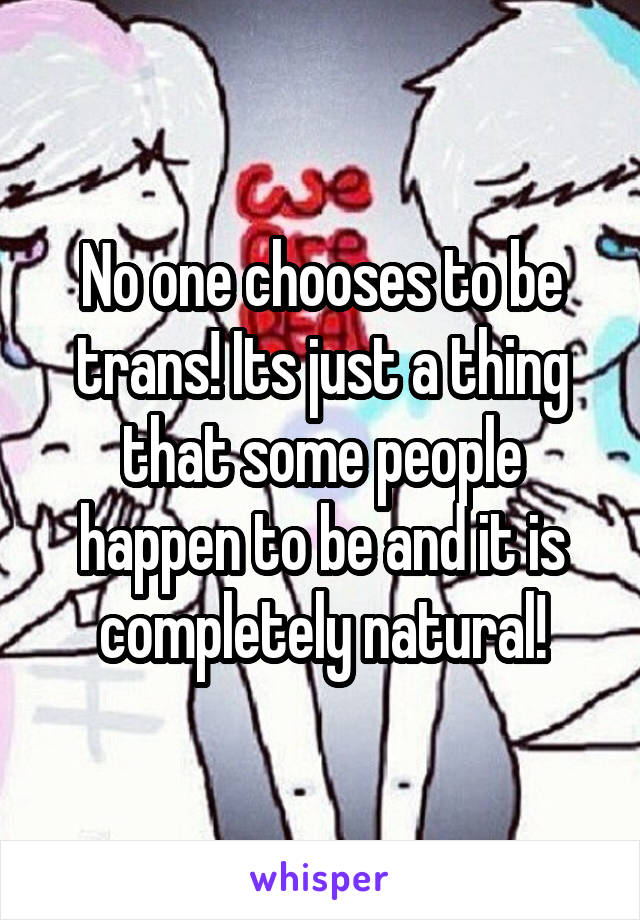 No one chooses to be trans! Its just a thing that some people happen to be and it is completely natural!