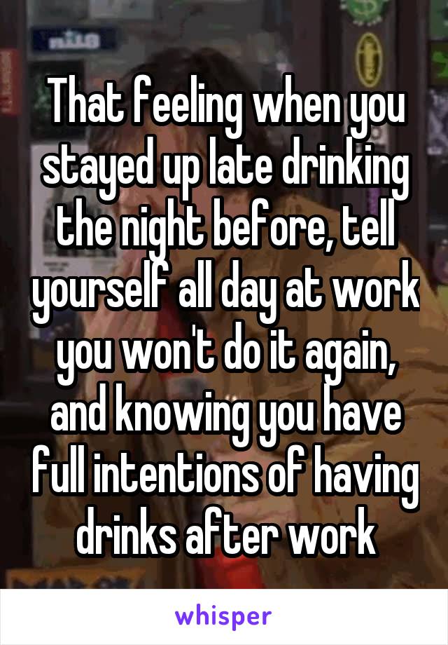 That feeling when you stayed up late drinking the night before, tell yourself all day at work you won't do it again, and knowing you have full intentions of having drinks after work