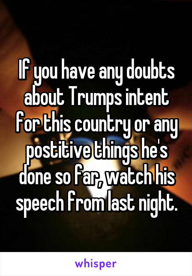 If you have any doubts about Trumps intent for this country or any postitive things he's done so far, watch his speech from last night.