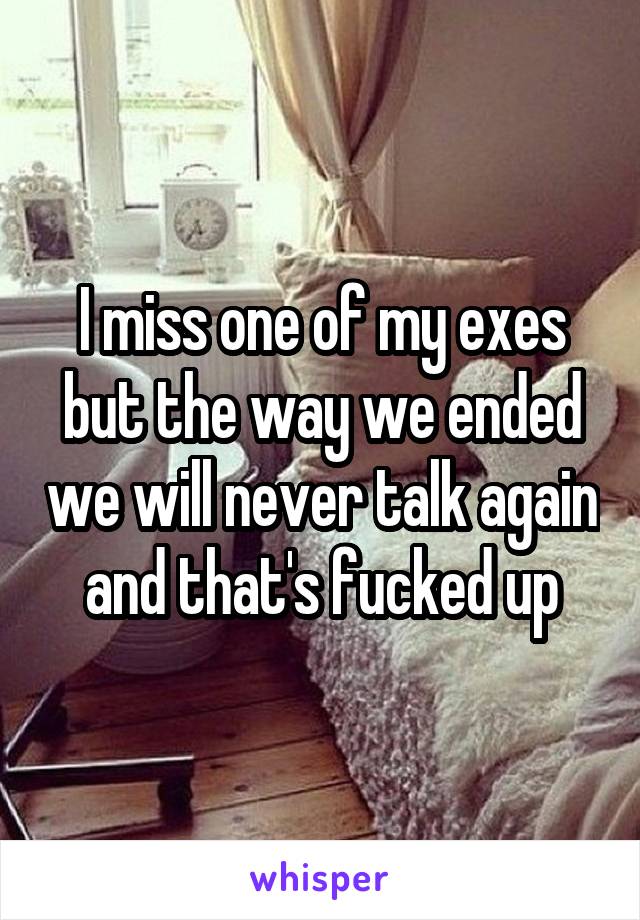 I miss one of my exes but the way we ended we will never talk again and that's fucked up