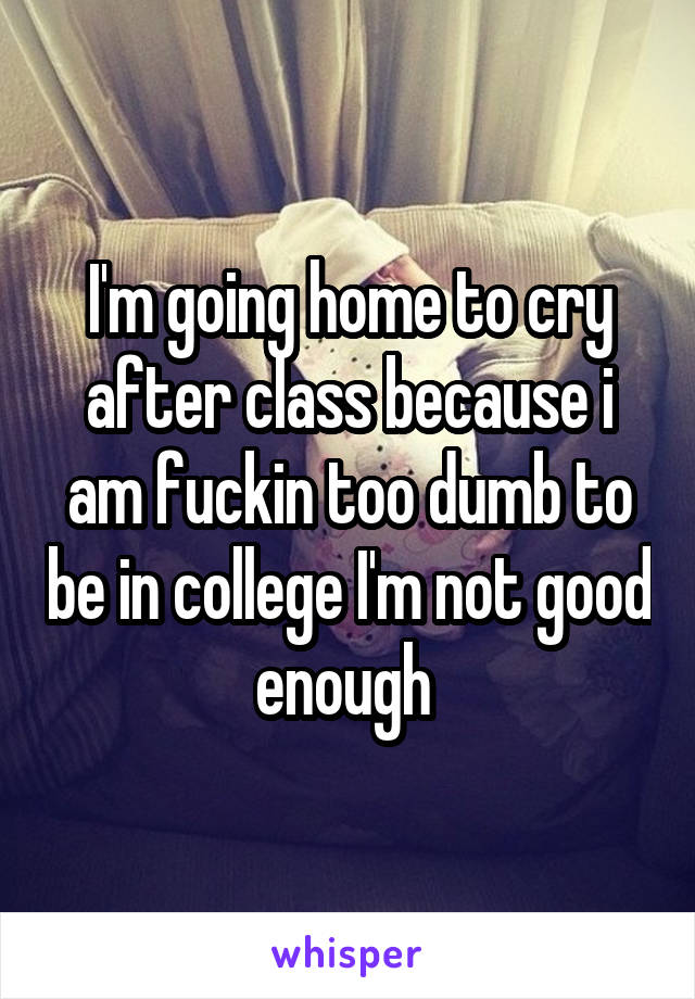 I'm going home to cry after class because i am fuckin too dumb to be in college I'm not good enough 