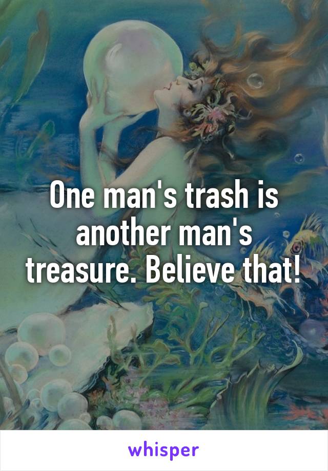 One man's trash is another man's treasure. Believe that!