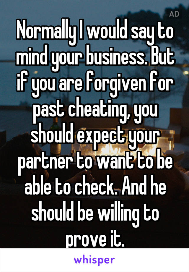 Normally I would say to mind your business. But if you are forgiven for past cheating, you should expect your partner to want to be able to check. And he should be willing to prove it.