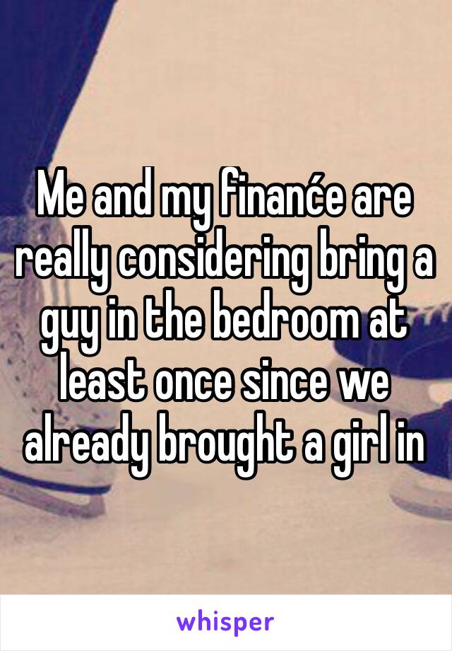 Me and my finanće are really considering bring a guy in the bedroom at least once since we already brought a girl in