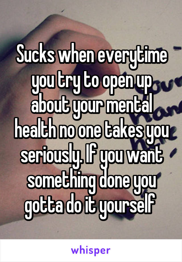 Sucks when everytime you try to open up about your mental health no one takes you seriously. If you want something done you gotta do it yourself 