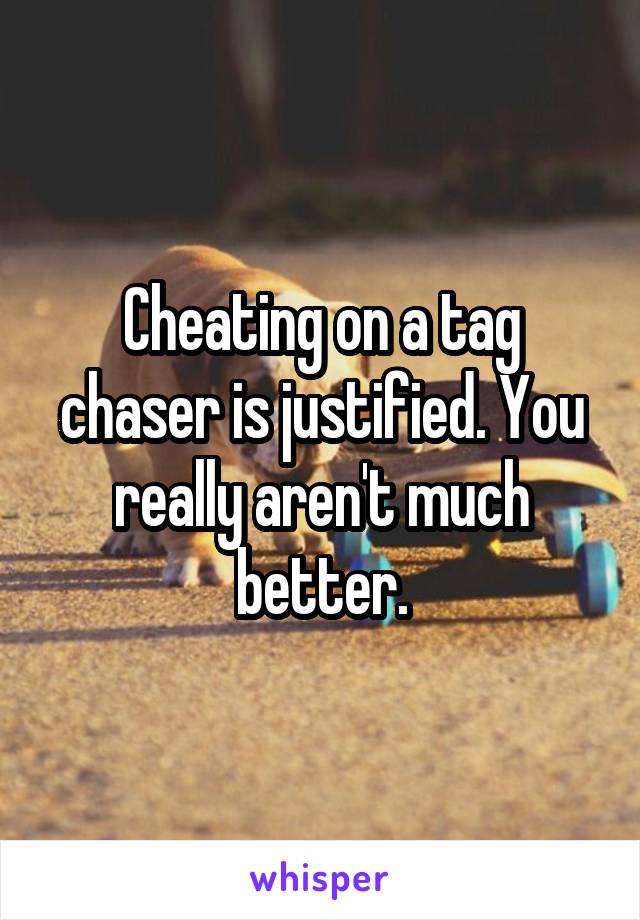 Cheating on a tag chaser is justified. You really aren't much better.