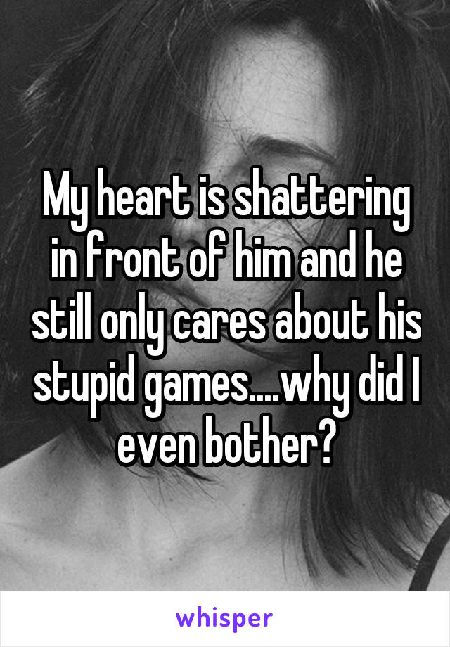 My heart is shattering in front of him and he still only cares about his stupid games....why did I even bother?