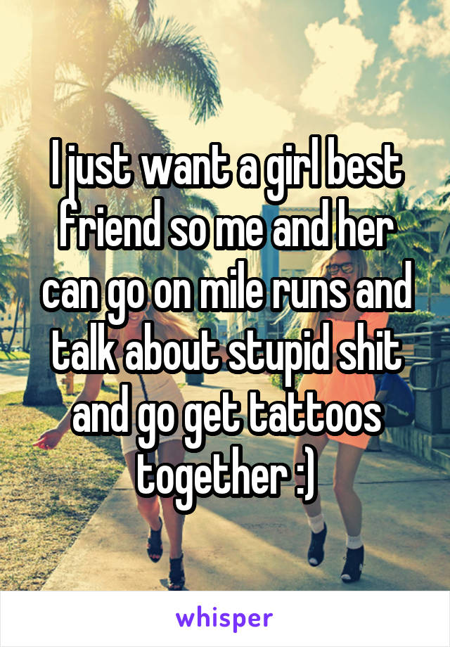 I just want a girl best friend so me and her can go on mile runs and talk about stupid shit and go get tattoos together :)