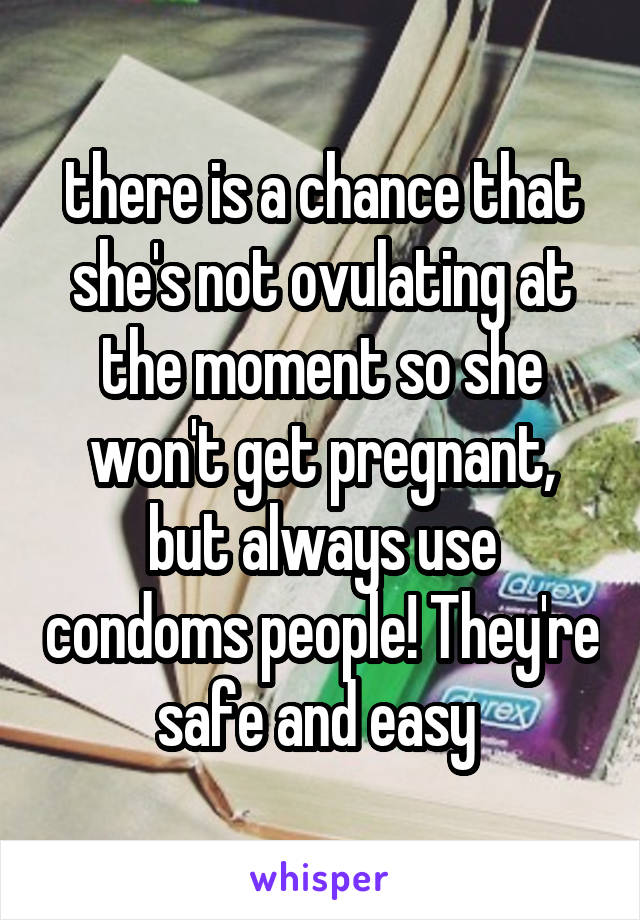 there is a chance that she's not ovulating at the moment so she won't get pregnant, but always use condoms people! They're safe and easy 