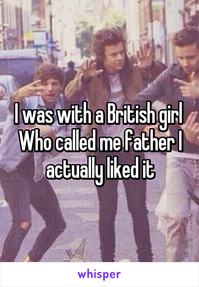 I was with a British girl 
Who called me father I actually liked it