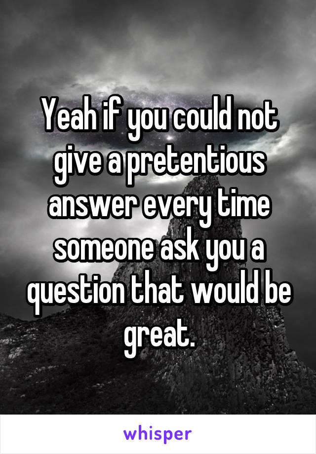 Yeah if you could not give a pretentious answer every time someone ask you a question that would be great.