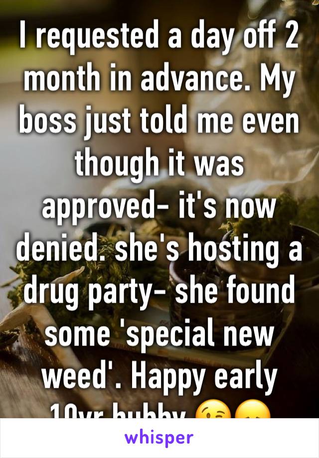 I requested a day off 2 month in advance. My boss just told me even though it was approved- it's now denied. she's hosting a drug party- she found some 'special new weed'. Happy early 10yr hubby 😘😞