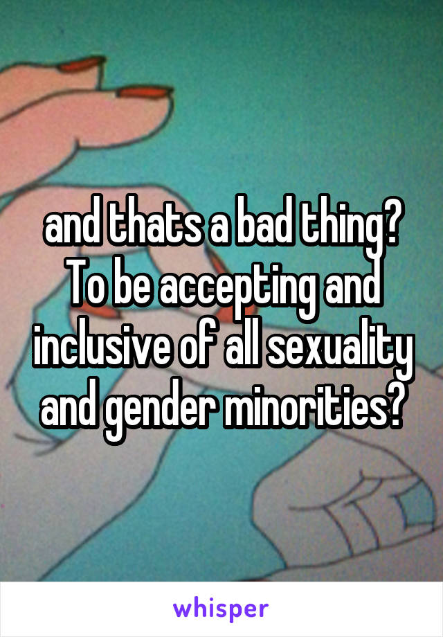 and thats a bad thing? To be accepting and inclusive of all sexuality and gender minorities?