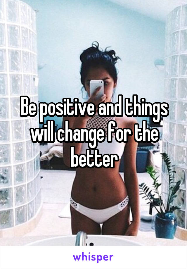 Be positive and things will change for the better