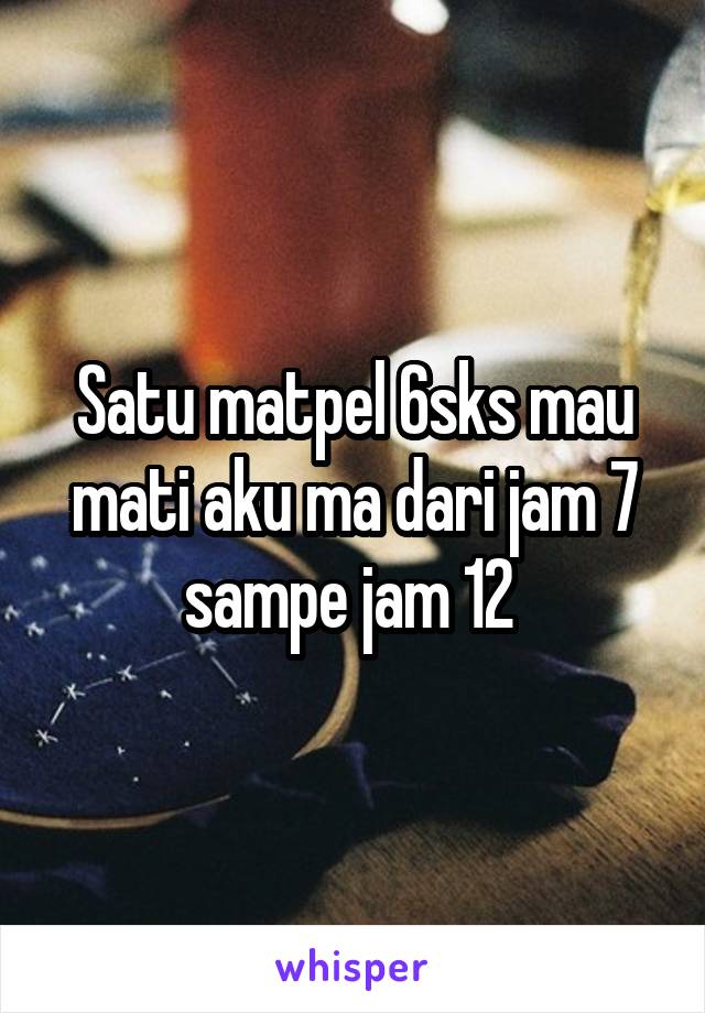 Satu matpel 6sks mau mati aku ma dari jam 7 sampe jam 12 