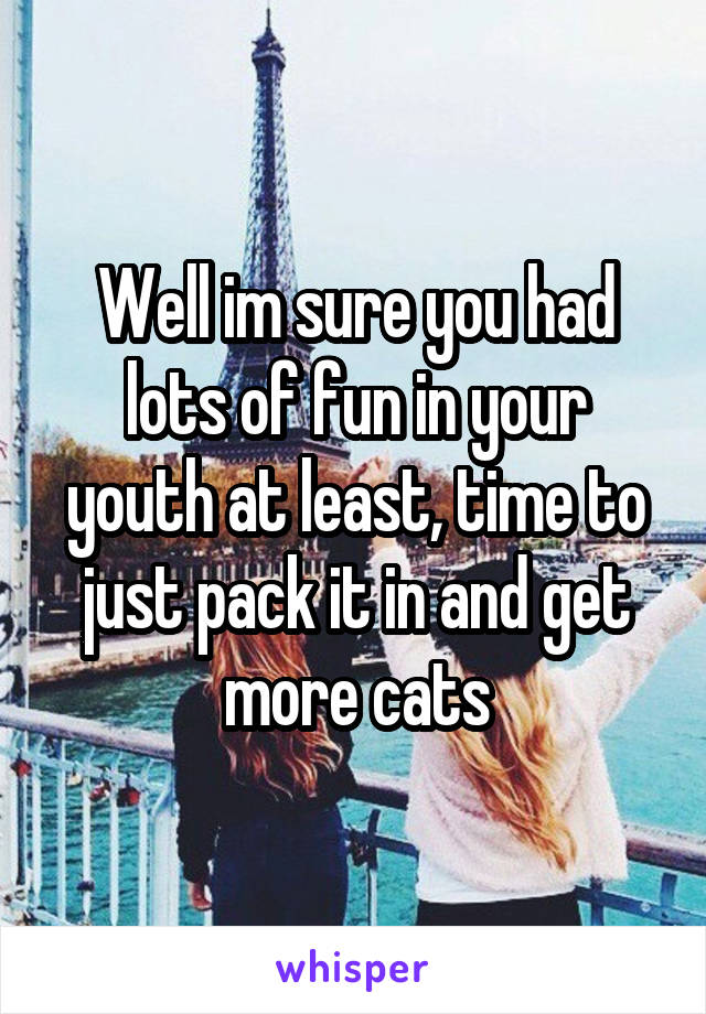 Well im sure you had lots of fun in your youth at least, time to just pack it in and get more cats