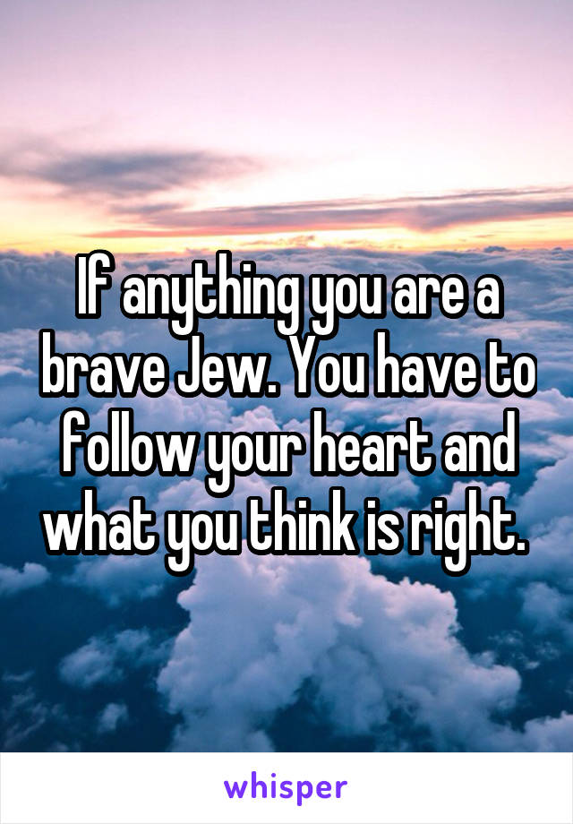 If anything you are a brave Jew. You have to follow your heart and what you think is right. 