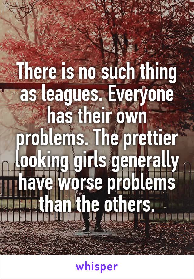 There is no such thing as leagues. Everyone has their own problems. The prettier looking girls generally have worse problems than the others.