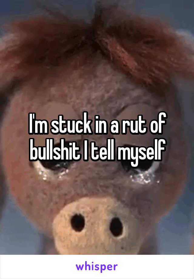 I'm stuck in a rut of bullshit I tell myself