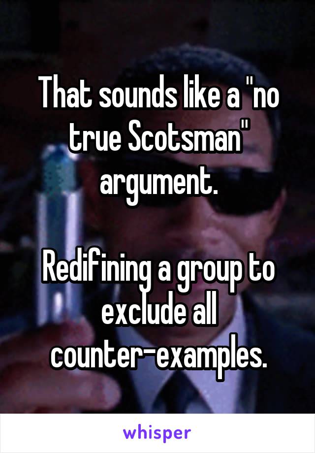 That sounds like a "no true Scotsman" argument.

Redifining a group to exclude all counter-examples.