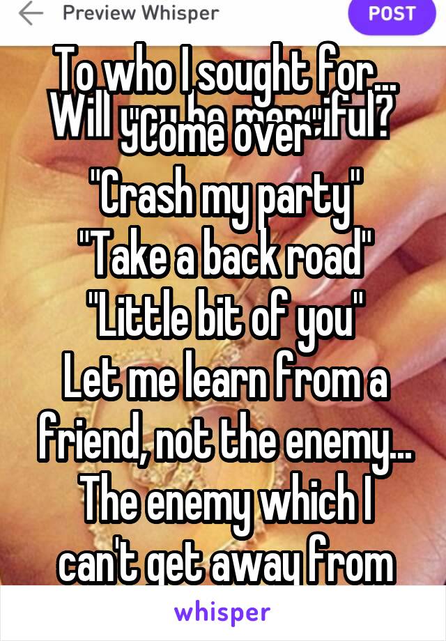 To who I sought for...
"Come over"
"Crash my party"
"Take a back road"
"Little bit of you"
Let me learn from a friend, not the enemy...
The enemy which I can't get away from