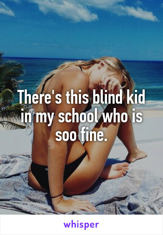 There's this blind kid in my school who is soo fine.