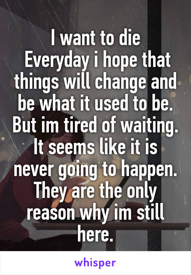 I want to die
 Everyday i hope that things will change and be what it used to be. But im tired of waiting. It seems like it is never going to happen. They are the only reason why im still here.