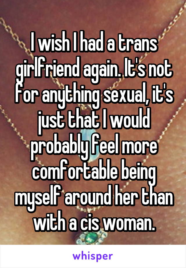 I wish I had a trans girlfriend again. It's not for anything sexual, it's just that I would probably feel more comfortable being myself around her than with a cis woman.