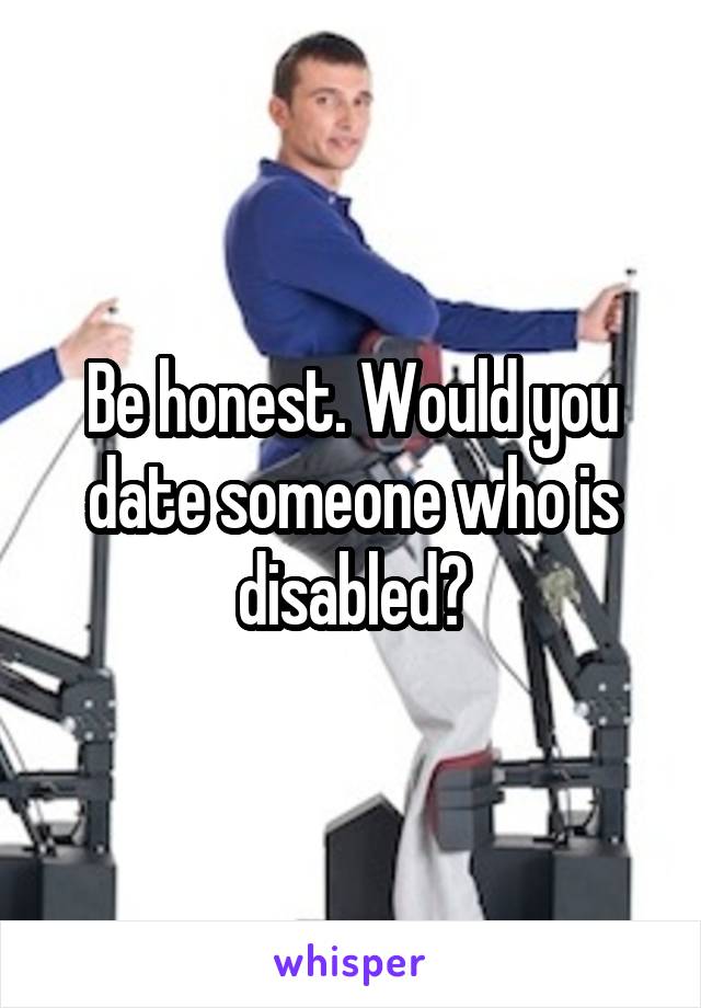 Be honest. Would you date someone who is disabled?