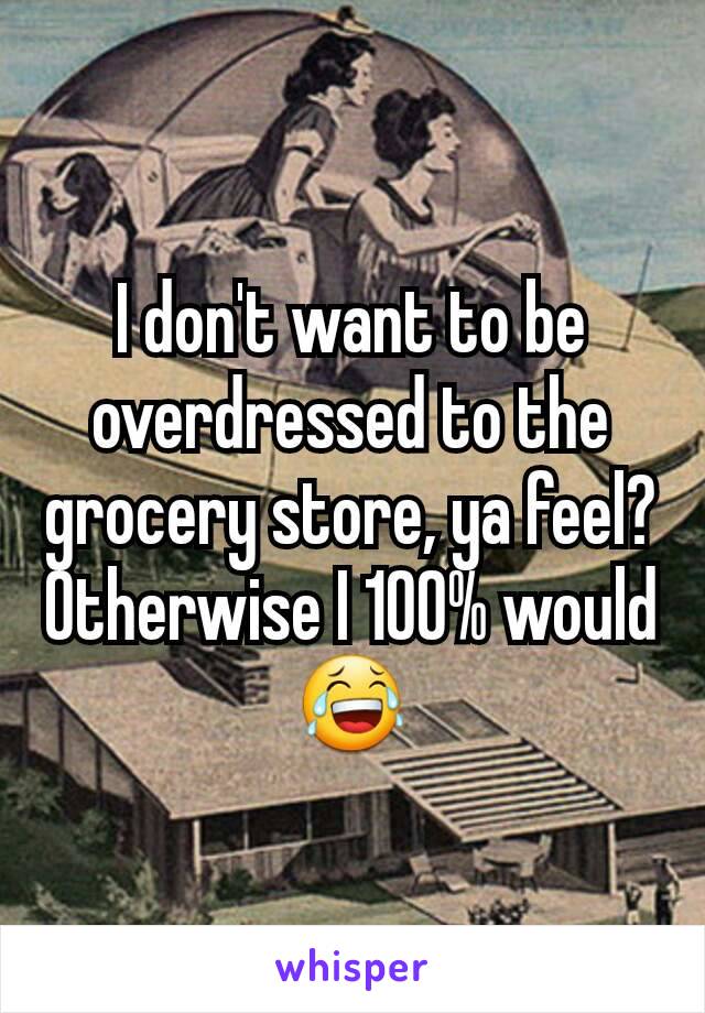 I don't want to be overdressed to the grocery store, ya feel? Otherwise I 100% would😂