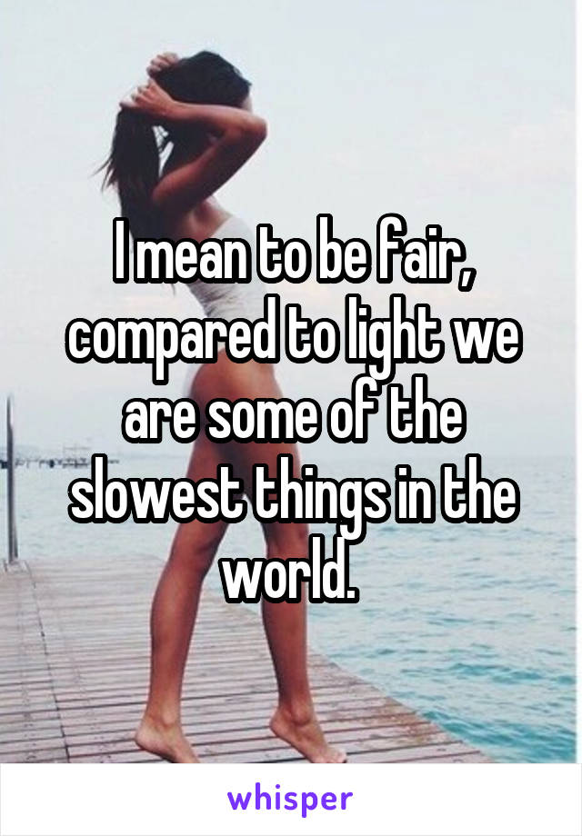 I mean to be fair, compared to light we are some of the slowest things in the world. 