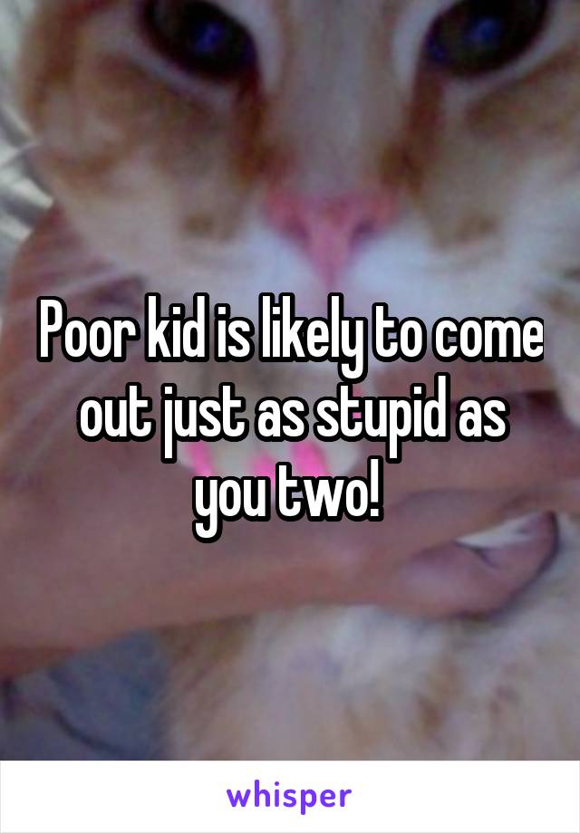 Poor kid is likely to come out just as stupid as you two! 