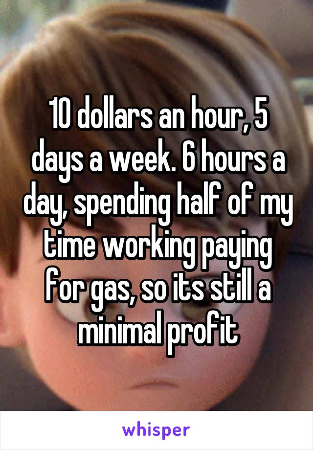 10 dollars an hour, 5 days a week. 6 hours a day, spending half of my time working paying for gas, so its still a minimal profit