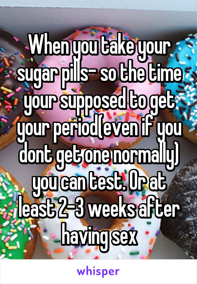 When you take your sugar pills- so the time your supposed to get your period(even if you dont get one normally) you can test. Or at least 2-3 weeks after having sex