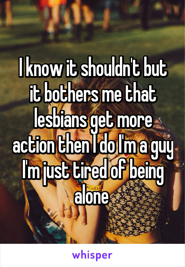 I know it shouldn't but it bothers me that lesbians get more action then I do I'm a guy I'm just tired of being alone 