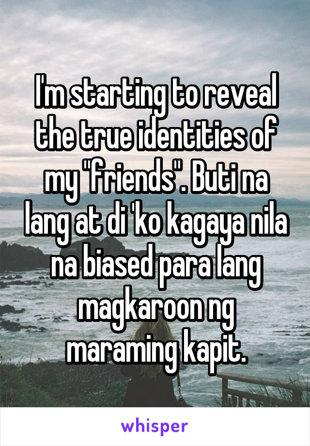 I'm starting to reveal the true identities of my "friends". Buti na lang at di 'ko kagaya nila na biased para lang magkaroon ng maraming kapit.