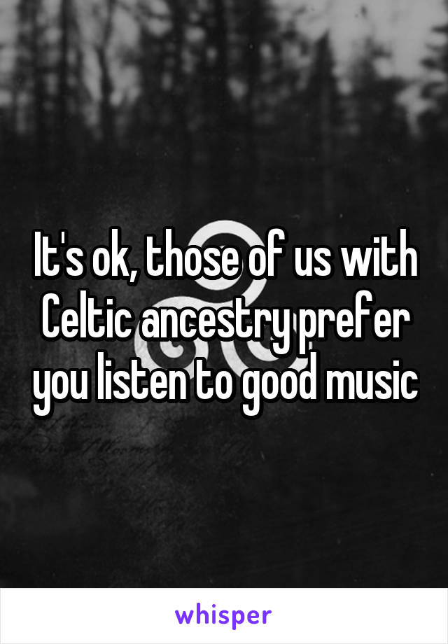 It's ok, those of us with Celtic ancestry prefer you listen to good music