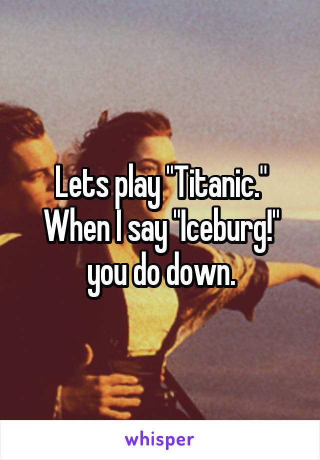 Lets play "Titanic." When I say "Iceburg!" you do down.