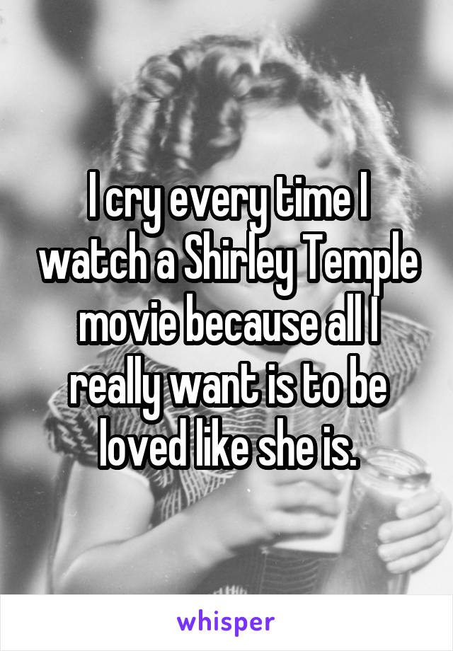 I cry every time I watch a Shirley Temple movie because all I really want is to be loved like she is.