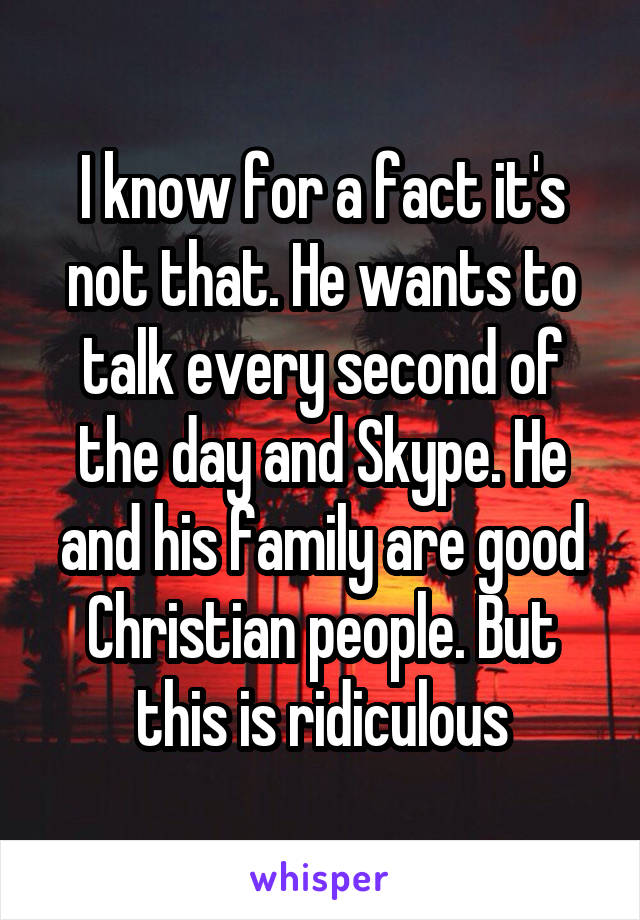 I know for a fact it's not that. He wants to talk every second of the day and Skype. He and his family are good Christian people. But this is ridiculous