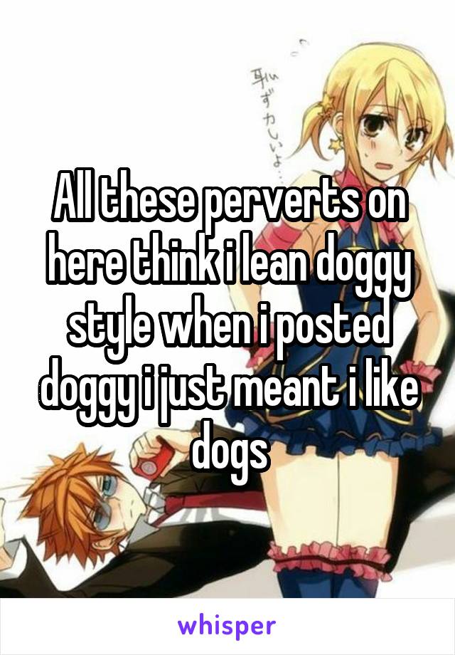 All these perverts on here think i lean doggy style when i posted doggy i just meant i like dogs