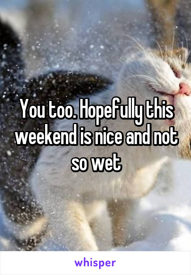 You too. Hopefully this weekend is nice and not so wet