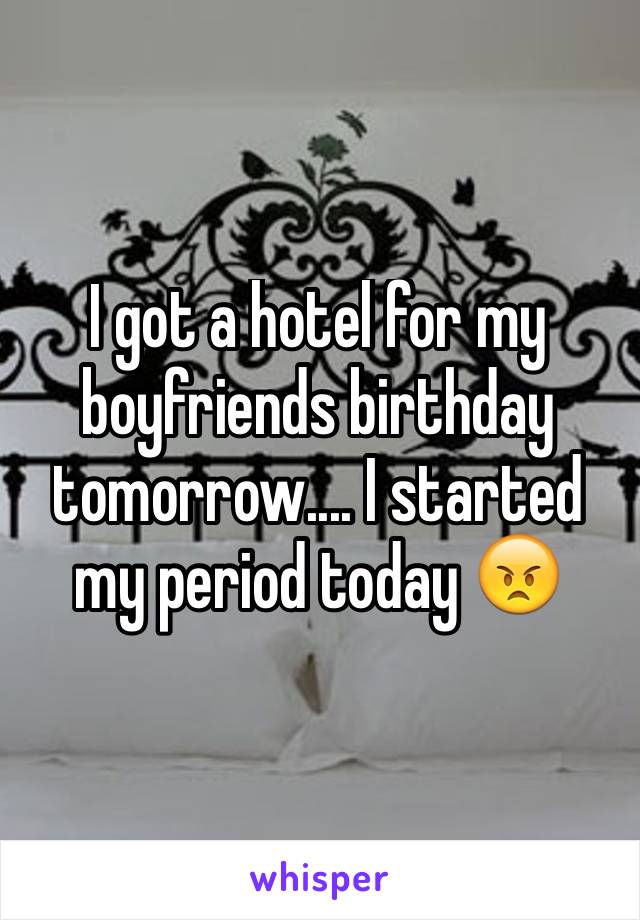 I got a hotel for my boyfriends birthday tomorrow.... I started my period today 😠