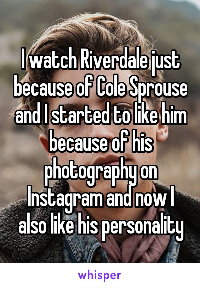 I watch Riverdale just because of Cole Sprouse and I started to like him because of his photography on Instagram and now I also like his personality