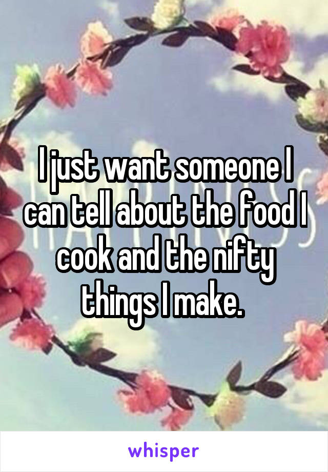 I just want someone I can tell about the food I cook and the nifty things I make. 