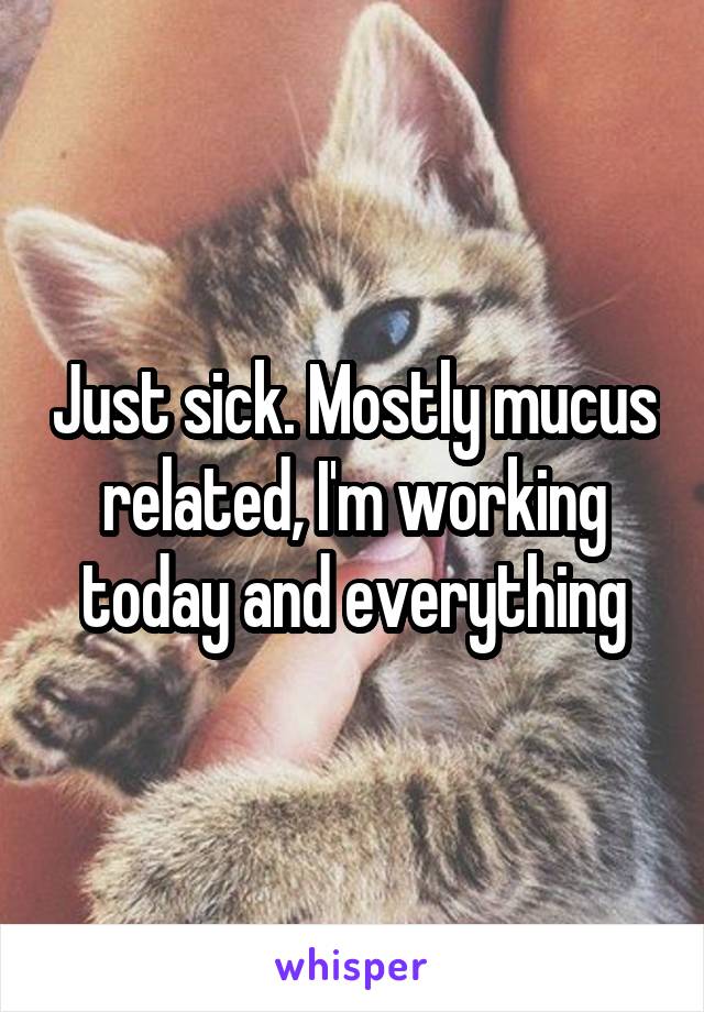 Just sick. Mostly mucus related, I'm working today and everything