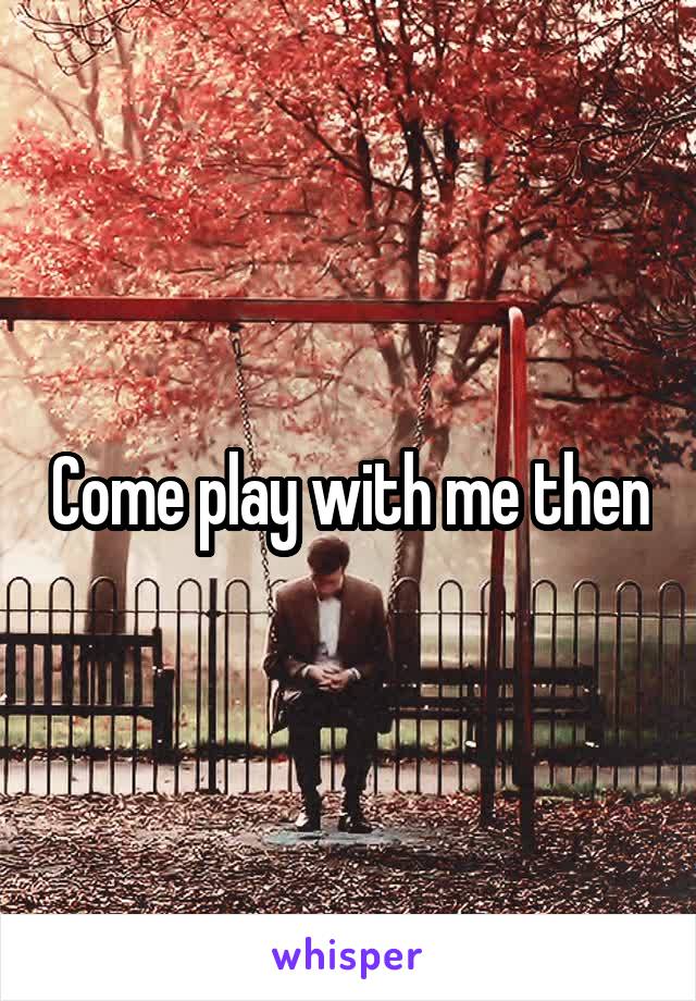 Come play with me then