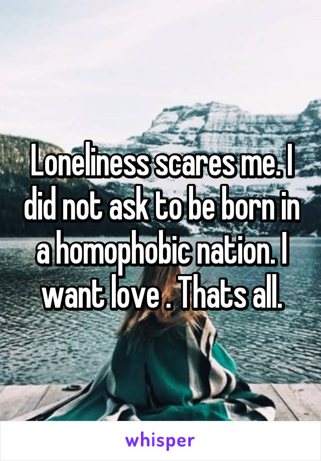 Loneliness scares me. I did not ask to be born in a homophobic nation. I want love . Thats all.