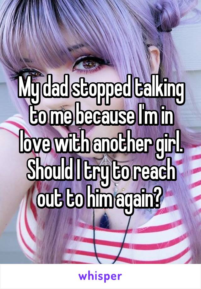 My dad stopped talking to me because I'm in love with another girl. Should I try to reach out to him again? 